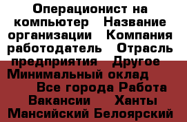 Операционист на компьютер › Название организации ­ Компания-работодатель › Отрасль предприятия ­ Другое › Минимальный оклад ­ 19 000 - Все города Работа » Вакансии   . Ханты-Мансийский,Белоярский г.